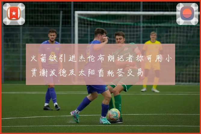 火箭欲引进杰伦布朗记者称可用小贾谢泼德及太阳首轮签交易