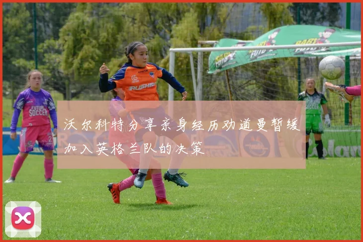 沃尔科特分享亲身经历劝道曼暂缓加入英格兰队的决策