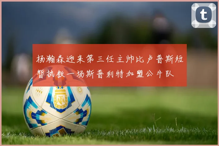 杨瀚森迎来第三任主帅比卢普斯短暂执教一场斯普利特加盟公牛队