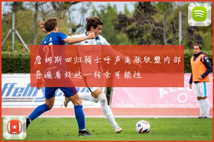 詹姆斯回归骑士呼声高涨联盟内部普遍看好这一转会可能性