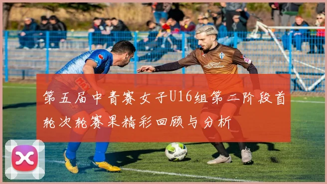 第五届中青赛女子U16组第二阶段首轮次轮赛果精彩回顾与分析