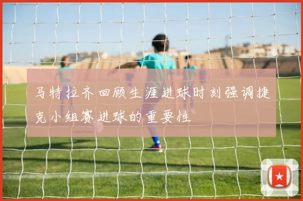 马特拉齐回顾生涯进球时刻强调捷克小组赛进球的重要性