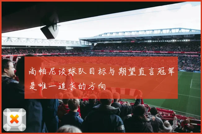 尚帕尼谈球队目标与期望直言冠军是唯一追求的方向