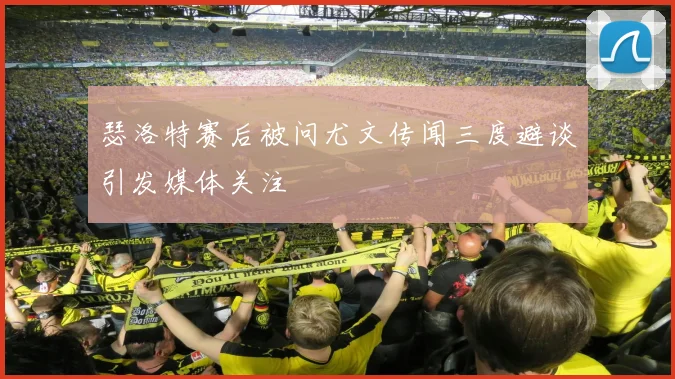 瑟洛特赛后被问尤文传闻三度避谈引发媒体关注