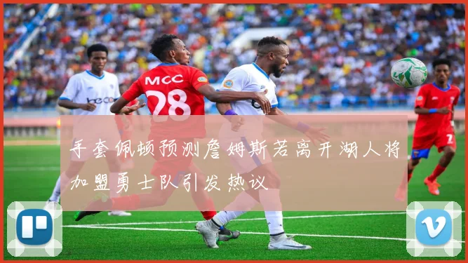 手套佩顿预测詹姆斯若离开湖人将加盟勇士队引发热议