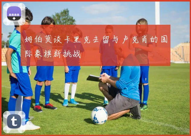 姆伯莫谈卡里克去留与卢克肖的国际象棋新挑战