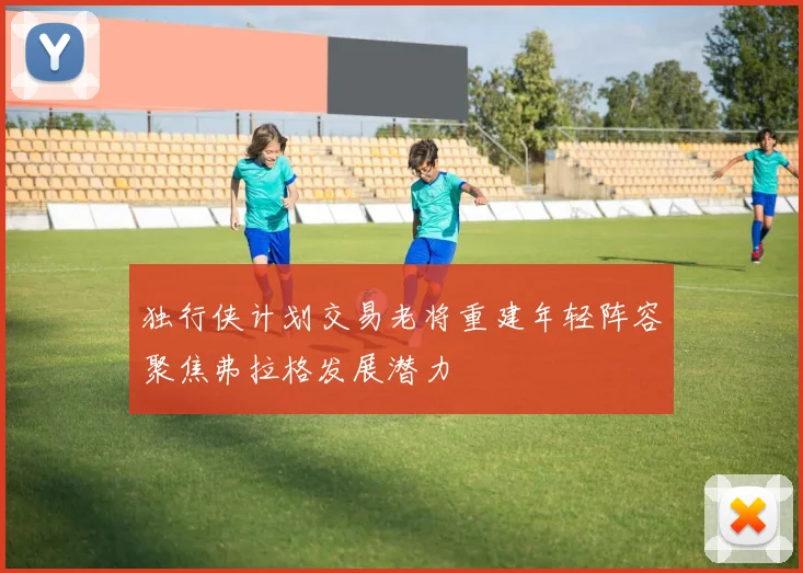 独行侠计划交易老将重建年轻阵容聚焦弗拉格发展潜力