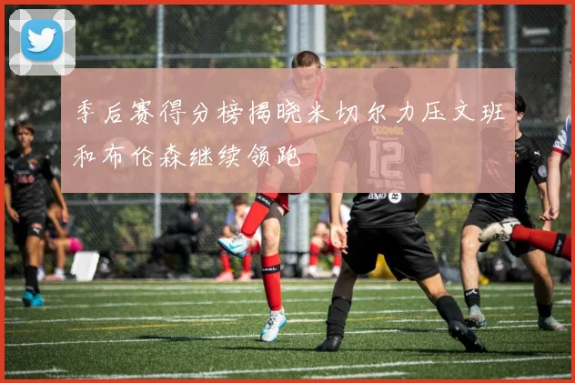 季后赛得分榜揭晓米切尔力压文班和布伦森继续领跑
