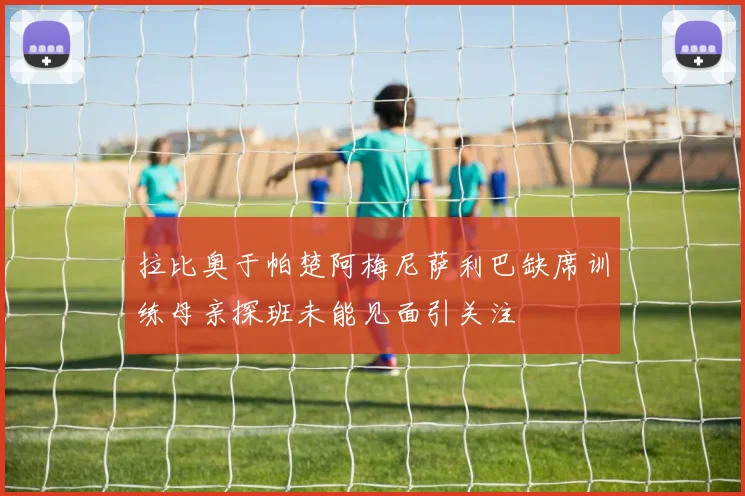 拉比奥于帕楚阿梅尼萨利巴缺席训练母亲探班未能见面引关注